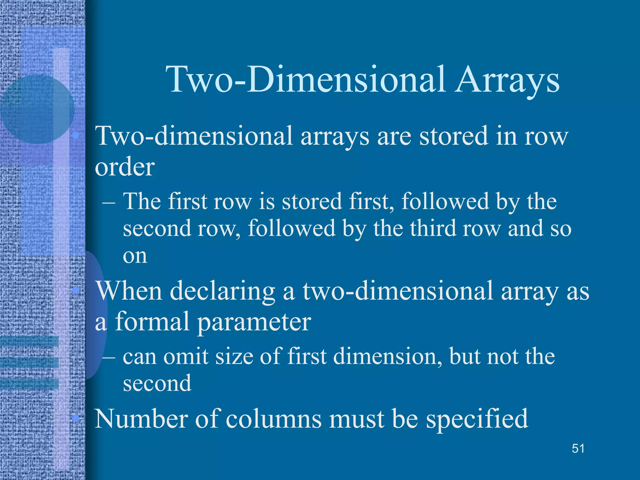 Two-Dimensional Arrays
• Two-dimensional arrays are stored in row
order
– The first row is stored first, followed by the
second row, followed by the third row and so
on
• When declaring a two-dimensional array as
a formal parameter
– can omit size of first dimension, but not the
second
• Number of columns must be specified
51
 