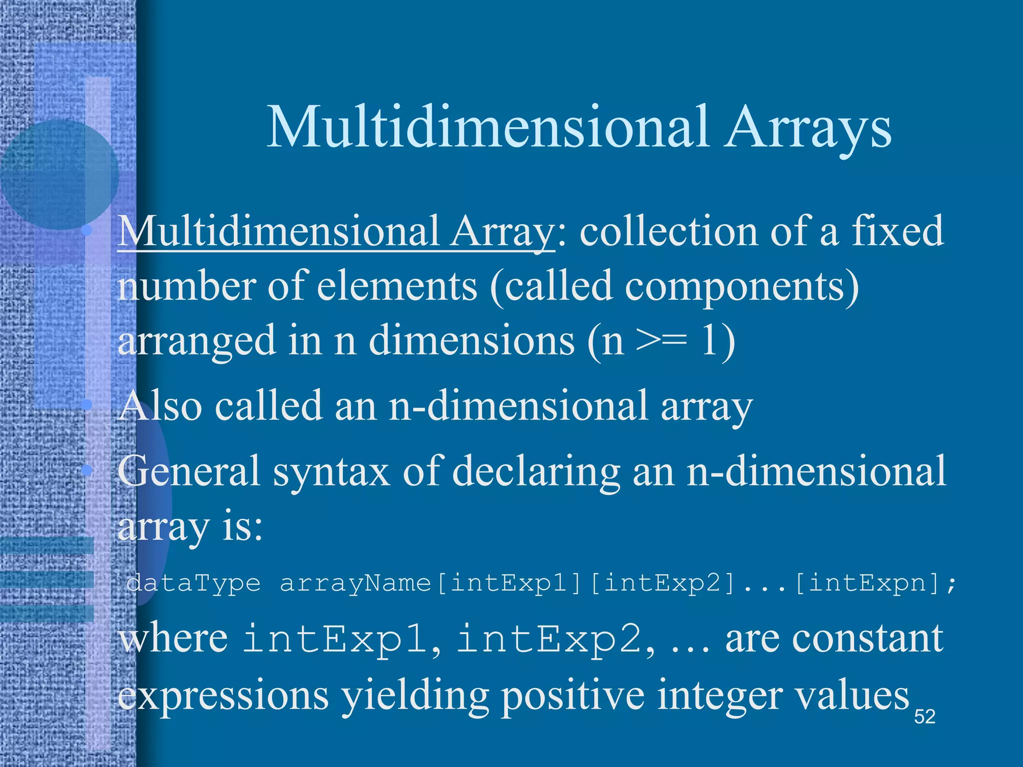 Multidimensional Arrays
• Multidimensional Array: collection of a fixed
number of elements (called components)
arranged in n dimensions (n >= 1)
• Also called an n-dimensional array
• General syntax of declaring an n-dimensional
array is:
dataType arrayName[intExp1][intExp2]...[intExpn];
where intExp1, intExp2, … are constant
expressions yielding positive integer values52
 
