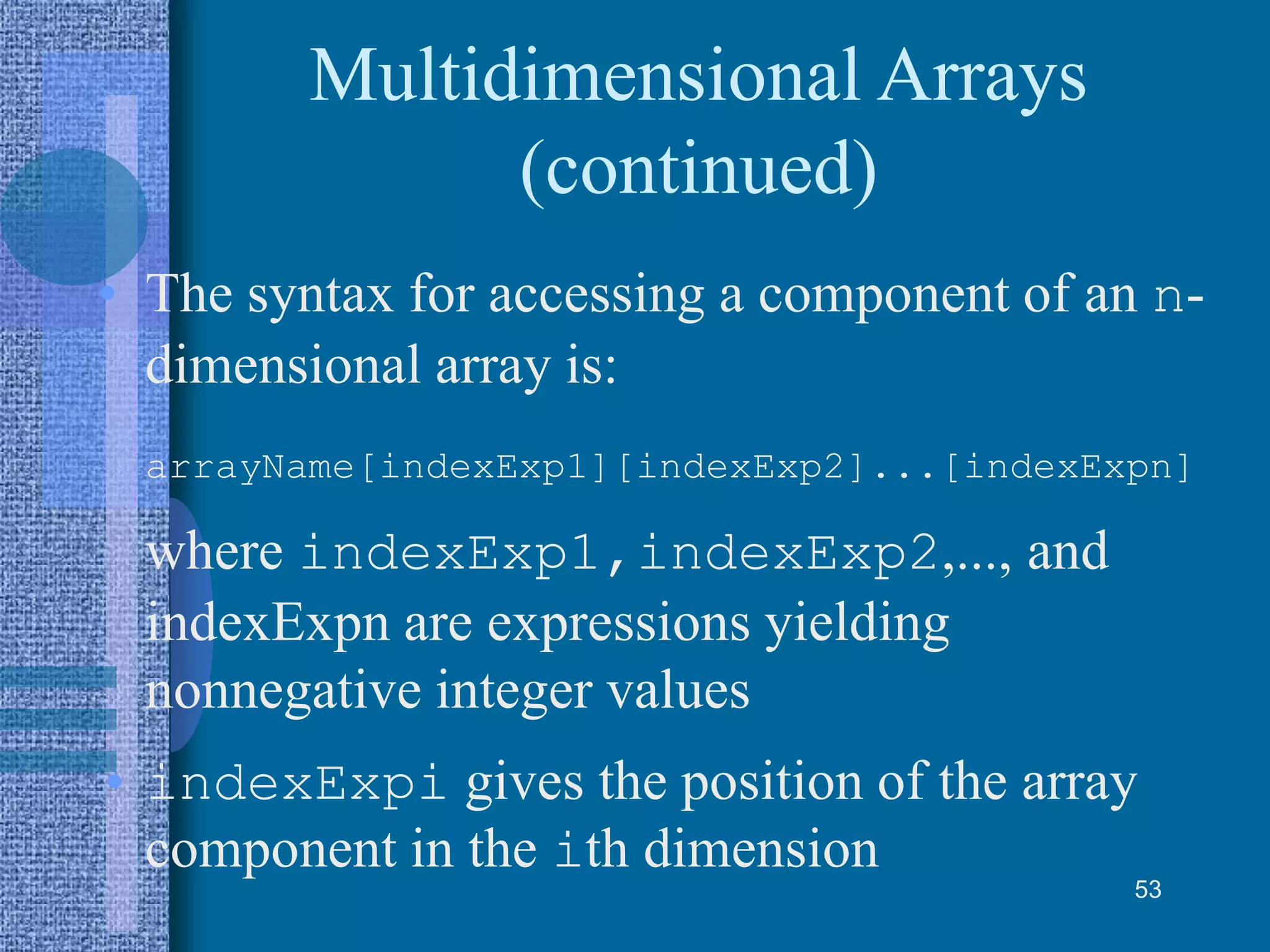 Multidimensional Arrays
(continued)
• The syntax for accessing a component of an n-
dimensional array is:
arrayName[indexExp1][indexExp2]...[indexExpn]
where indexExp1,indexExp2,..., and
indexExpn are expressions yielding
nonnegative integer values
• indexExpi gives the position of the array
component in the ith dimension
53
 