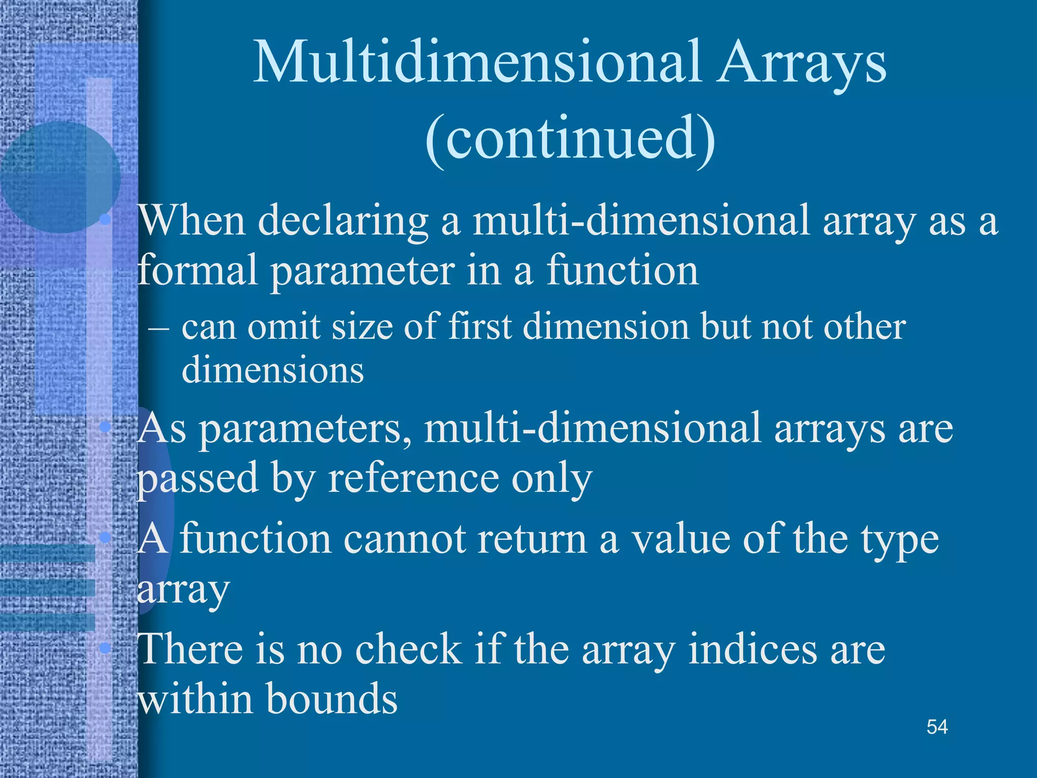 Multidimensional Arrays
(continued)
• When declaring a multi-dimensional array as a
formal parameter in a function
– can omit size of first dimension but not other
dimensions
• As parameters, multi-dimensional arrays are
passed by reference only
• A function cannot return a value of the type
array
• There is no check if the array indices are
within bounds 54
 