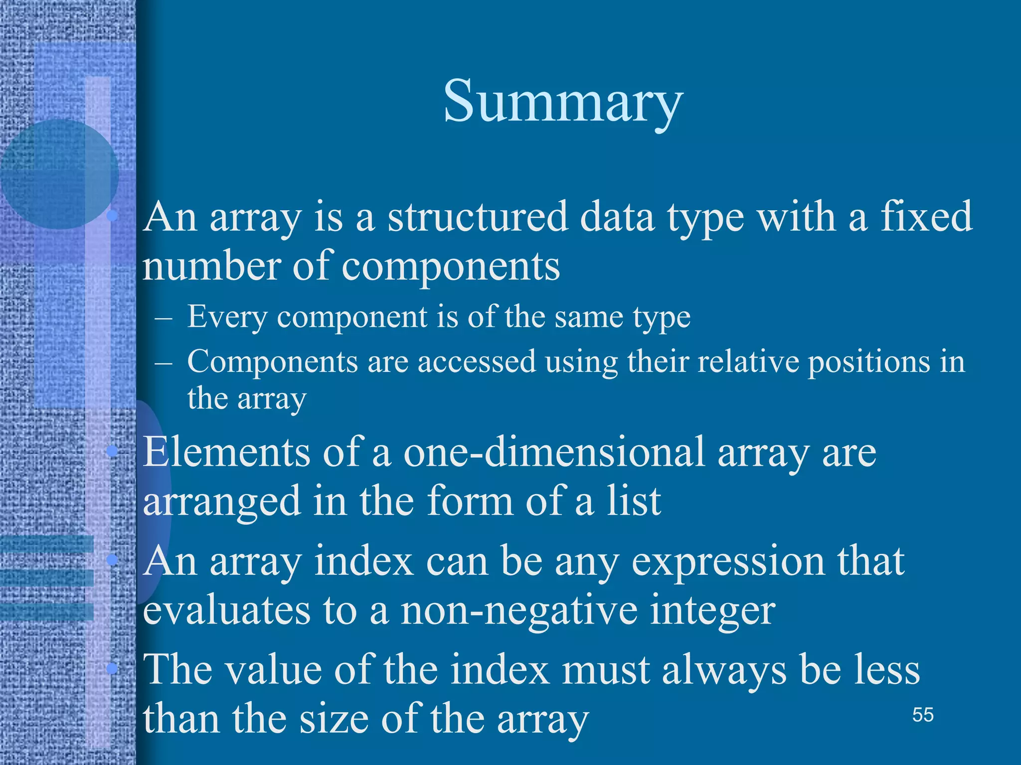 Summary
• An array is a structured data type with a fixed
number of components
– Every component is of the same type
– Components are accessed using their relative positions in
the array
• Elements of a one-dimensional array are
arranged in the form of a list
• An array index can be any expression that
evaluates to a non-negative integer
• The value of the index must always be less
than the size of the array 55
 