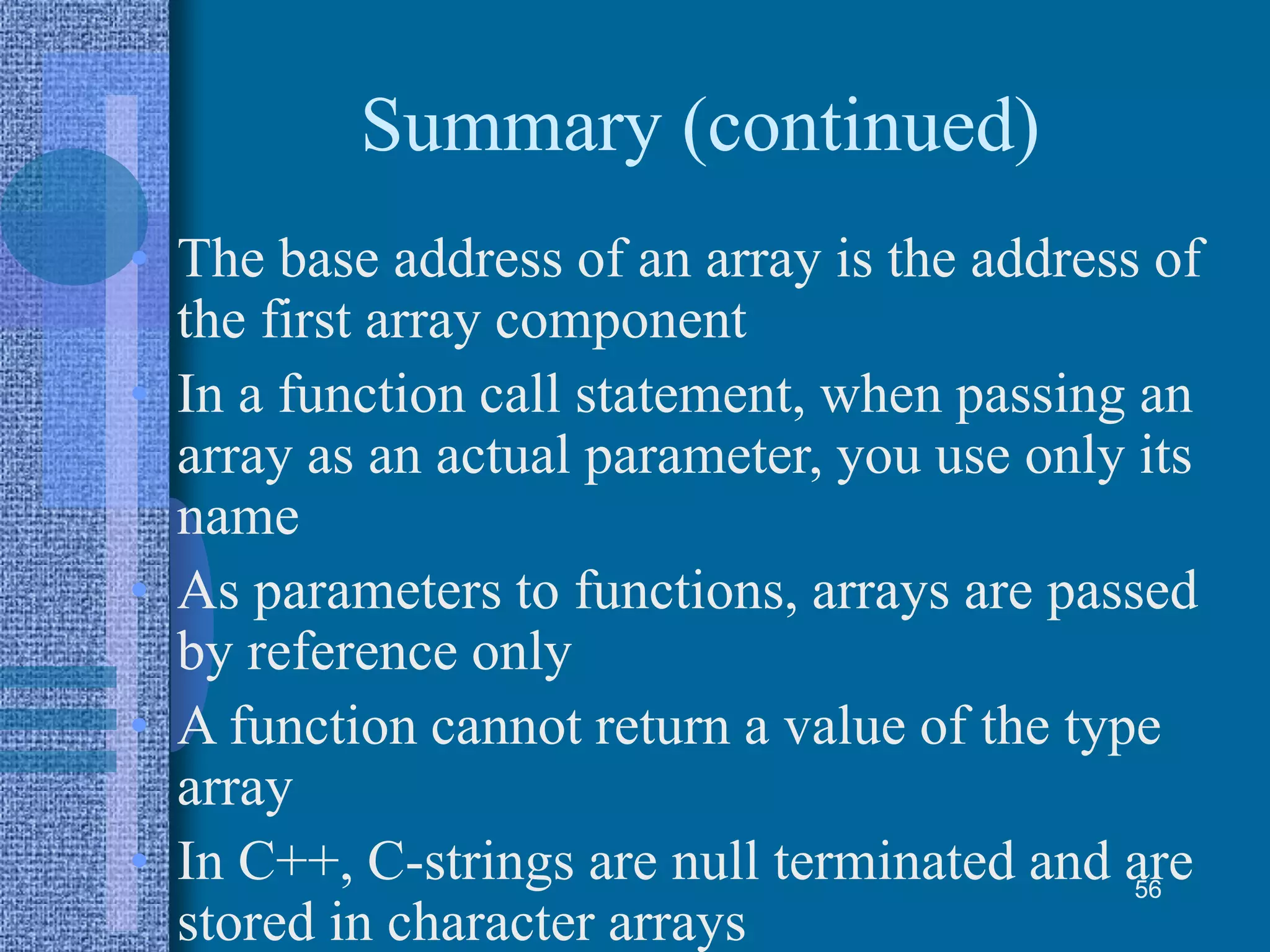Summary (continued)
• The base address of an array is the address of
the first array component
• In a function call statement, when passing an
array as an actual parameter, you use only its
name
• As parameters to functions, arrays are passed
by reference only
• A function cannot return a value of the type
array
• In C++, C-strings are null terminated and are
stored in character arrays
56
 