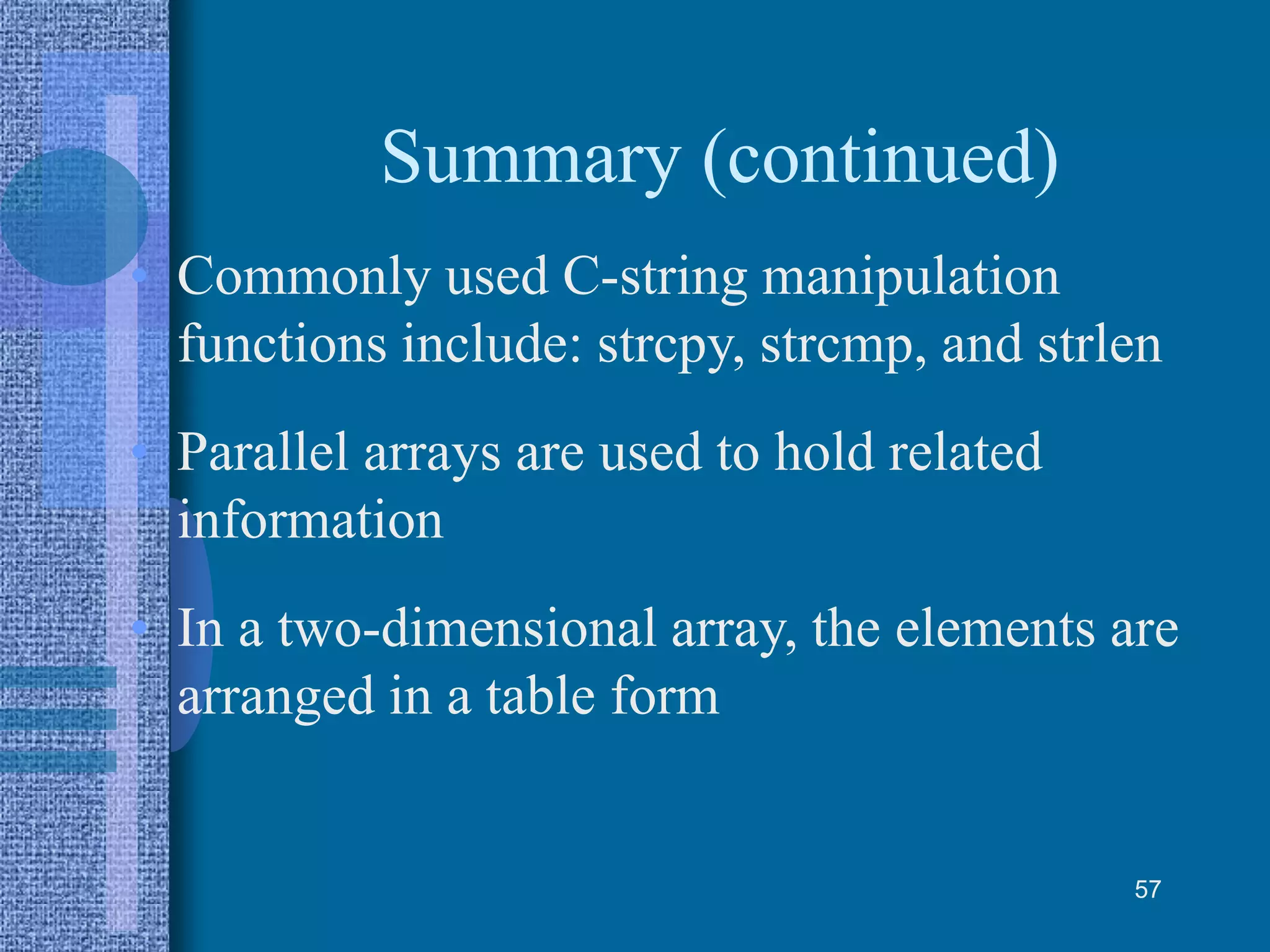 Summary (continued)
• Commonly used C-string manipulation
functions include: strcpy, strcmp, and strlen
• Parallel arrays are used to hold related
information
• In a two-dimensional array, the elements are
arranged in a table form
57
 