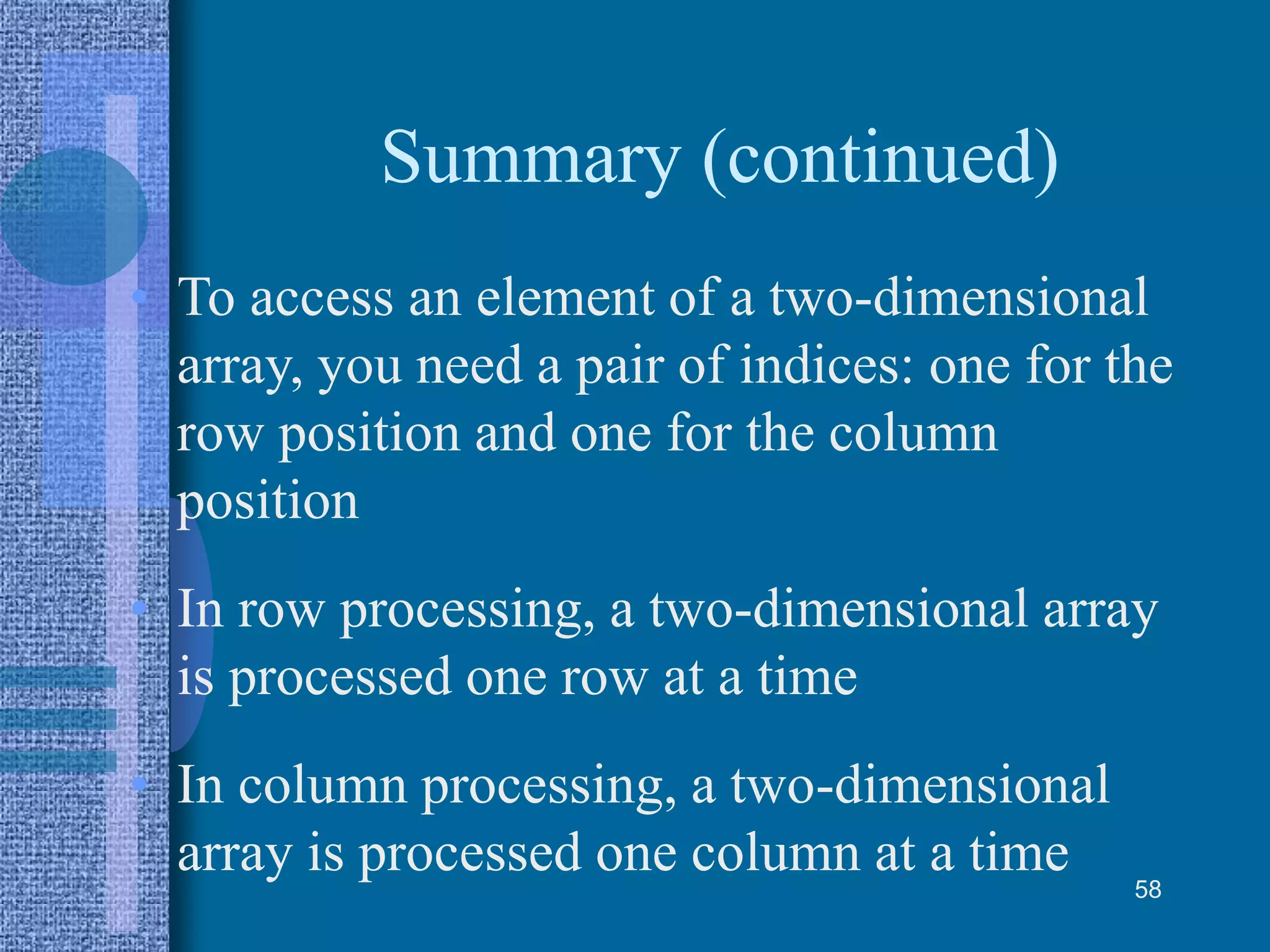 Summary (continued)
• To access an element of a two-dimensional
array, you need a pair of indices: one for the
row position and one for the column
position
• In row processing, a two-dimensional array
is processed one row at a time
• In column processing, a two-dimensional
array is processed one column at a time 58
 