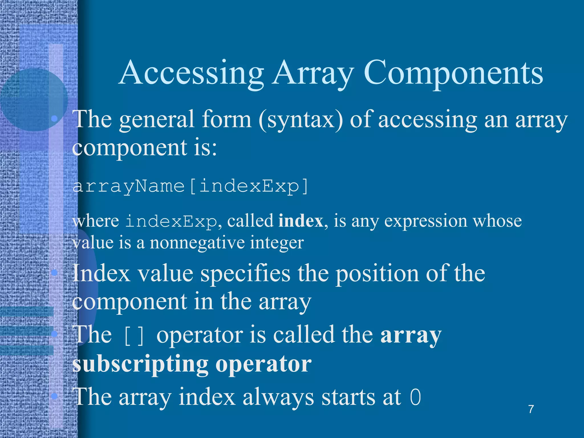 Accessing Array Components
• The general form (syntax) of accessing an array
component is:
arrayName[indexExp]
where indexExp, called index, is any expression whose
value is a nonnegative integer
• Index value specifies the position of the
component in the array
• The [] operator is called the array
subscripting operator
• The array index always starts at 0 7
 