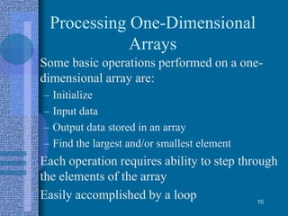 Processing One-Dimensional
Arrays
• Some basic operations performed on a one-
dimensional array are:
– Initialize
– Input data
– Output data stored in an array
– Find the largest and/or smallest element
• Each operation requires ability to step through
the elements of the array
• Easily accomplished by a loop 10
 