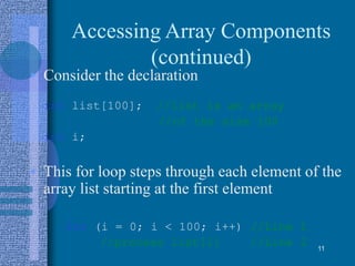 Accessing Array Components
(continued)
• Consider the declaration
int list[100]; //list is an array
//of the size 100
int i;
• This for loop steps through each element of the
array list starting at the first element
for (i = 0; i < 100; i++) //Line 1
//process list[i] //Line 2 11
 