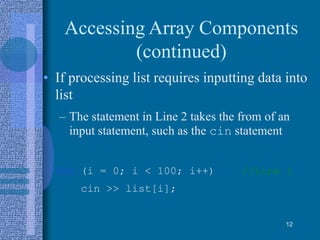 Accessing Array Components
(continued)
• If processing list requires inputting data into
list
– The statement in Line 2 takes the from of an
input statement, such as the cin statement
for (i = 0; i < 100; i++) //Line 1
cin >> list[i];
12
 