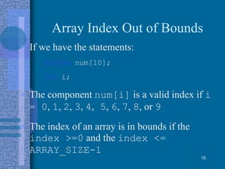Array Index Out of Bounds
• If we have the statements:
double num[10];
int i;
• The component num[i] is a valid index if i
= 0, 1, 2, 3, 4, 5, 6, 7, 8, or 9
• The index of an array is in bounds if the
index >=0 and the index <=
ARRAY_SIZE-1
15
 