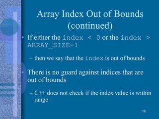 Array Index Out of Bounds
(continued)
• If either the index < 0 or the index >
ARRAY_SIZE-1
– then we say that the index is out of bounds
• There is no guard against indices that are
out of bounds
– C++ does not check if the index value is within
range
16
 