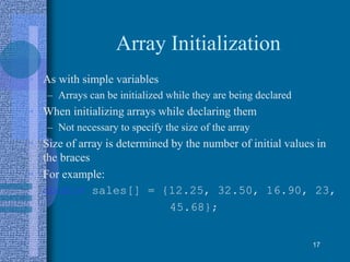 Array Initialization
• As with simple variables
– Arrays can be initialized while they are being declared
• When initializing arrays while declaring them
– Not necessary to specify the size of the array
• Size of array is determined by the number of initial values in
the braces
• For example:
double sales[] = {12.25, 32.50, 16.90, 23,
45.68};
17
 