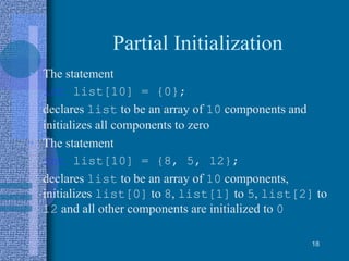 Partial Initialization
• The statement
int list[10] = {0};
declares list to be an array of 10 components and
initializes all components to zero
• The statement
int list[10] = {8, 5, 12};
declares list to be an array of 10 components,
initializes list[0] to 8, list[1] to 5, list[2] to
12 and all other components are initialized to 0
18
 