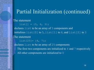 Partial Initialization (continued)
• The statement
int list[] = {5, 6, 3};
declares list to be an array of 3 components and
initializes list[0] to 5, list[1] to 6, and list[2] to 3
• The statement
int list[25]= {4, 7};
declares list to be an array of 25 components
– The first two components are initialized to 4 and 7 respectively
– All other components are initialized to 0
19
 