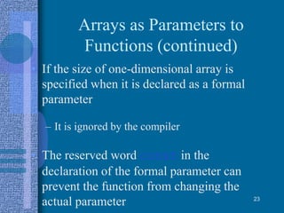 Arrays as Parameters to
Functions (continued)
• If the size of one-dimensional array is
specified when it is declared as a formal
parameter
– It is ignored by the compiler
• The reserved word const in the
declaration of the formal parameter can
prevent the function from changing the
actual parameter 23
 