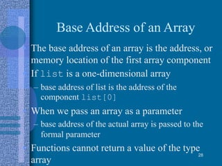 Base Address of an Array
• The base address of an array is the address, or
memory location of the first array component
• If list is a one-dimensional array
– base address of list is the address of the
component list[0]
• When we pass an array as a parameter
– base address of the actual array is passed to the
formal parameter
• Functions cannot return a value of the type
array
28
 