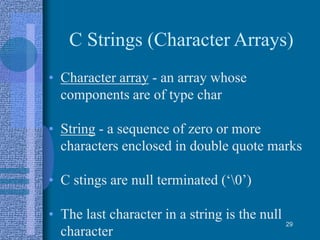 C Strings (Character Arrays)
• Character array - an array whose
components are of type char
• String - a sequence of zero or more
characters enclosed in double quote marks
• C stings are null terminated (‘0’)
• The last character in a string is the null
character
29
 