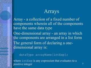 Arrays
• Array - a collection of a fixed number of
components wherein all of the components
have the same data type
• One-dimensional array - an array in which
the components are arranged in a list form
• The general form of declaring a one-
dimensional array is:
dataType arrayName[intExp];
where intExp is any expression that evaluates to a
positive integer 3
 