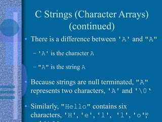 C Strings (Character Arrays)
(continued)
• There is a difference between 'A' and "A"
– 'A' is the character A
– "A" is the string A
• Because strings are null terminated, "A"
represents two characters, 'A' and '0‘
• Similarly, "Hello" contains six
characters, 'H', 'e', 'l', 'l', 'o',30
 