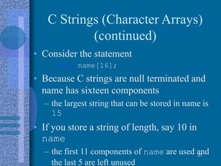C Strings (Character Arrays)
(continued)
• Consider the statement
char name[16];
• Because C strings are null terminated and
name has sixteen components
– the largest string that can be stored in name is
15
• If you store a string of length, say 10 in
name
– the first 11 components of name are used and
the last 5 are left unused
31
 