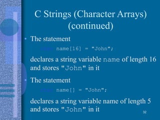 C Strings (Character Arrays)
(continued)
• The statement
char name[16] = "John";
declares a string variable name of length 16
and stores "John" in it
• The statement
char name[] = "John";
declares a string variable name of length 5
and stores "John" in it 32
 