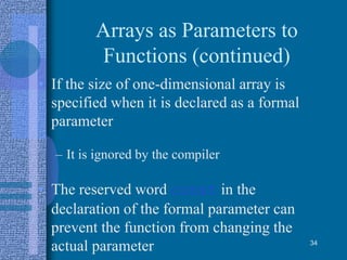 Arrays as Parameters to
Functions (continued)
• If the size of one-dimensional array is
specified when it is declared as a formal
parameter
– It is ignored by the compiler
• The reserved word const in the
declaration of the formal parameter can
prevent the function from changing the
actual parameter 34
 