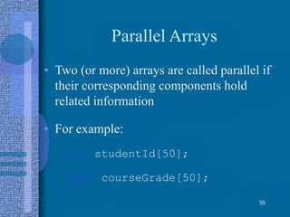 Parallel Arrays
• Two (or more) arrays are called parallel if
their corresponding components hold
related information
• For example:
int studentId[50];
char courseGrade[50];
35
 