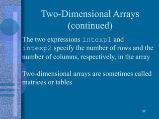 Two-Dimensional Arrays
(continued)
• The two expressions intexp1 and
intexp2 specify the number of rows and the
number of columns, respectively, in the array
• Two-dimensional arrays are sometimes called
matrices or tables
37
 