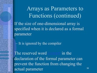 Arrays as Parameters to
Functions (continued)
• If the size of one-dimensional array is
specified when it is declared as a formal
parameter
– It is ignored by the compiler
• The reserved word const in the
declaration of the formal parameter can
prevent the function from changing the
actual parameter 38
 