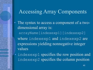 Accessing Array Components
• The syntax to access a component of a two-
dimensional array is:
arrayName[indexexp1][indexexp2]
where indexexp1 and indexexp2 are
expressions yielding nonnegative integer
values
• indexexp1 specifies the row position and
indexexp2 specifies the column position
40
 