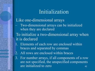 Initialization
• Like one-dimensional arrays
– Two-dimensional arrays can be initialized
when they are declared
• To initialize a two-dimensional array when
it is declared
1. Elements of each row are enclosed within
braces and separated by commas
2. All rows are enclosed within braces
3. For number arrays, if all components of a row
are not specified, the unspecified components
are initialized to zero 42
 