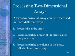 Processing Two-Dimensional
Arrays
• A two-dimensional array can be processed
in three different ways:
1. Process the entire array
2. Process a particular row of the array, called
row processing
3. Process a particular column of the array,
called column processing
43
 