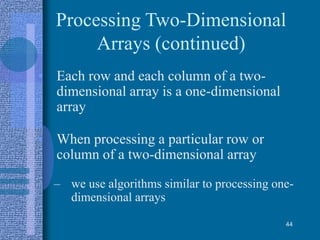 Processing Two-Dimensional
Arrays (continued)
• Each row and each column of a two-
dimensional array is a one-dimensional
array
• When processing a particular row or
column of a two-dimensional array
– we use algorithms similar to processing one-
dimensional arrays
44
 