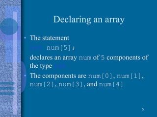 Declaring an array
• The statement
int num[5];
declares an array num of 5 components of
the type int
• The components are num[0], num[1],
num[2], num[3], and num[4]
5
 