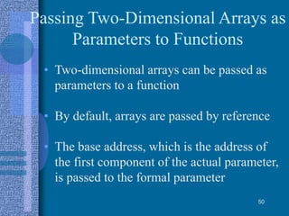 Passing Two-Dimensional Arrays as
Parameters to Functions
• Two-dimensional arrays can be passed as
parameters to a function
• By default, arrays are passed by reference
• The base address, which is the address of
the first component of the actual parameter,
is passed to the formal parameter
50
 