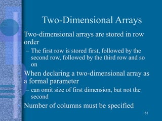 Two-Dimensional Arrays
• Two-dimensional arrays are stored in row
order
– The first row is stored first, followed by the
second row, followed by the third row and so
on
• When declaring a two-dimensional array as
a formal parameter
– can omit size of first dimension, but not the
second
• Number of columns must be specified
51
 