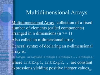 Multidimensional Arrays
• Multidimensional Array: collection of a fixed
number of elements (called components)
arranged in n dimensions (n >= 1)
• Also called an n-dimensional array
• General syntax of declaring an n-dimensional
array is:
dataType arrayName[intExp1][intExp2]...[intExpn];
where intExp1, intExp2, … are constant
expressions yielding positive integer values52
 