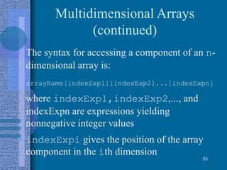 Multidimensional Arrays
(continued)
• The syntax for accessing a component of an n-
dimensional array is:
arrayName[indexExp1][indexExp2]...[indexExpn]
where indexExp1,indexExp2,..., and
indexExpn are expressions yielding
nonnegative integer values
• indexExpi gives the position of the array
component in the ith dimension
53
 