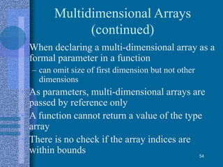 Multidimensional Arrays
(continued)
• When declaring a multi-dimensional array as a
formal parameter in a function
– can omit size of first dimension but not other
dimensions
• As parameters, multi-dimensional arrays are
passed by reference only
• A function cannot return a value of the type
array
• There is no check if the array indices are
within bounds 54
 