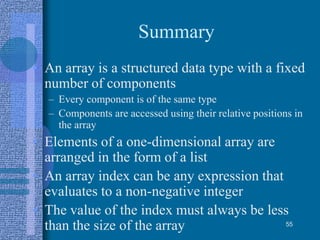 Summary
• An array is a structured data type with a fixed
number of components
– Every component is of the same type
– Components are accessed using their relative positions in
the array
• Elements of a one-dimensional array are
arranged in the form of a list
• An array index can be any expression that
evaluates to a non-negative integer
• The value of the index must always be less
than the size of the array 55
 