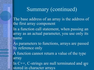 Summary (continued)
• The base address of an array is the address of
the first array component
• In a function call statement, when passing an
array as an actual parameter, you use only its
name
• As parameters to functions, arrays are passed
by reference only
• A function cannot return a value of the type
array
• In C++, C-strings are null terminated and are
stored in character arrays
56
 
