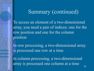 Summary (continued)
• To access an element of a two-dimensional
array, you need a pair of indices: one for the
row position and one for the column
position
• In row processing, a two-dimensional array
is processed one row at a time
• In column processing, a two-dimensional
array is processed one column at a time 58
 