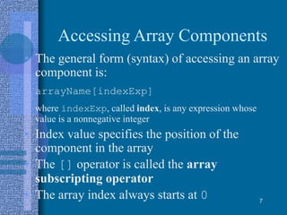 Accessing Array Components
• The general form (syntax) of accessing an array
component is:
arrayName[indexExp]
where indexExp, called index, is any expression whose
value is a nonnegative integer
• Index value specifies the position of the
component in the array
• The [] operator is called the array
subscripting operator
• The array index always starts at 0 7
 