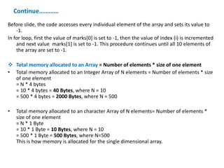 Continue…………
Before slide, the code accesses every individual element of the array and sets its value to
-1.
In for loop, first the value of marks[0] is set to -1, then the value of index (i) is incremented
and next value marks[1] is set to -1. This procedure continues until all 10 elements of
the array are set to -1.
 Total memory allocated to an Array = Number of elements * size of one element
• Total memory allocated to an Integer Array of N elements = Number of elements * size
of one element
= N * 4 bytes
= 10 * 4 bytes = 40 Bytes, where N = 10
= 500 * 4 bytes = 2000 Bytes, where N = 500
• Total memory allocated to an character Array of N elements= Number of elements *
size of one element
= N * 1 Byte
= 10 * 1 Byte = 10 Bytes, where N = 10
= 500 * 1 Byte = 500 Bytes, where N=500
This is how memory is allocated for the single dimensional array.
 