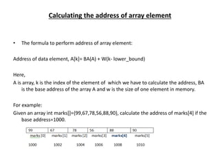 Calculating the address of array element
• The formula to perform address of array element:
Address of data element, A[k]= BA(A) + W(k- lower_bound)
Here,
A is array, k is the index of the element of which we have to calculate the address, BA
is the base address of the array A and w is the size of one element in memory.
For example:
Given an array int marks[]={99,67,78,56,88,90}, calculate the address of marks[4] if the
base address=1000.
 
