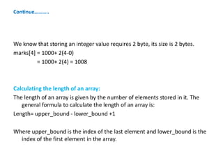 Continue………..
We know that storing an integer value requires 2 byte, its size is 2 bytes.
marks[4] = 1000+ 2(4-0)
= 1000+ 2(4) = 1008
Calculating the length of an array:
The length of an array is given by the number of elements stored in it. The
general formula to calculate the length of an array is:
Length= upper_bound - lower_bound +1
Where upper_bound is the index of the last element and lower_bound is the
index of the first element in the array.
 