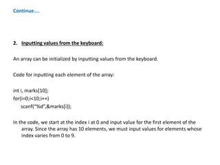 Continue….
2. Inputting values from the keyboard:
An array can be initialized by inputting values from the keyboard.
Code for inputting each element of the array:
int i, marks[10];
for(i=0;i<10;i++)
scanf(“%d”,&marks[i]);
In the code, we start at the index i at 0 and input value for the first element of the
array. Since the array has 10 elements, we must input values for elements whose
index varies from 0 to 9.
 