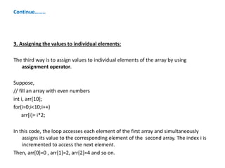 Continue……..
3. Assigning the values to individual elements:
The third way is to assign values to individual elements of the array by using
assignment operator.
Suppose,
// fill an array with even numbers
int i, arr[10];
for(i=0;i<10;i++)
arr[i]= i*2;
In this code, the loop accesses each element of the first array and simultaneously
assigns its value to the corresponding element of the second array. The index i is
incremented to access the next element.
Then, arr[0]=0 , arr[1]=2, arr[2]=4 and so on.
 