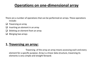 Operations on one-dimensional array
There are a number of operations that can be performed on arrays. These operations
include:
 Traversing an array
 Inserting an element in an array
 Deleting an element from an array
 Merging two arrays
1. Traversing an array:
Traversing of the array an array means accessing each and every
element for a specific purpose. Array is a linear data structure, traversing its
elements is very simple and straight-forward.
 