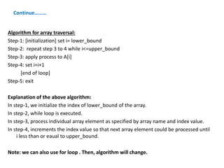 Continue………
Algorithm for array traversal:
Step-1: [initialization] set i= lower_bound
Step-2: repeat step 3 to 4 while i<=upper_bound
Step-3: apply process to A[i]
Step-4: set i=i+1
[end of loop]
Step-5: exit
Explanation of the above algorithm:
In step-1, we initialize the index of lower_bound of the array.
In step-2, while loop is executed.
In step-3, process individual array element as specified by array name and index value.
In step-4, increments the index value so that next array element could be processed until
i less than or eaual to upper_bound.
Note: we can also use for loop . Then, algorithm will change.
 