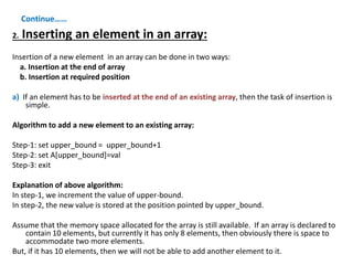 Continue……
2. Inserting an element in an array:
Insertion of a new element in an array can be done in two ways:
a. Insertion at the end of array
b. Insertion at required position
a) If an element has to be inserted at the end of an existing array, then the task of insertion is
simple.
Algorithm to add a new element to an existing array:
Step-1: set upper_bound = upper_bound+1
Step-2: set A[upper_bound]=val
Step-3: exit
Explanation of above algorithm:
In step-1, we increment the value of upper-bound.
In step-2, the new value is stored at the position pointed by upper_bound.
Assume that the memory space allocated for the array is still available. If an array is declared to
contain 10 elements, but currently it has only 8 elements, then obviously there is space to
accommodate two more elements.
But, if it has 10 elements, then we will not be able to add another element to it.
 